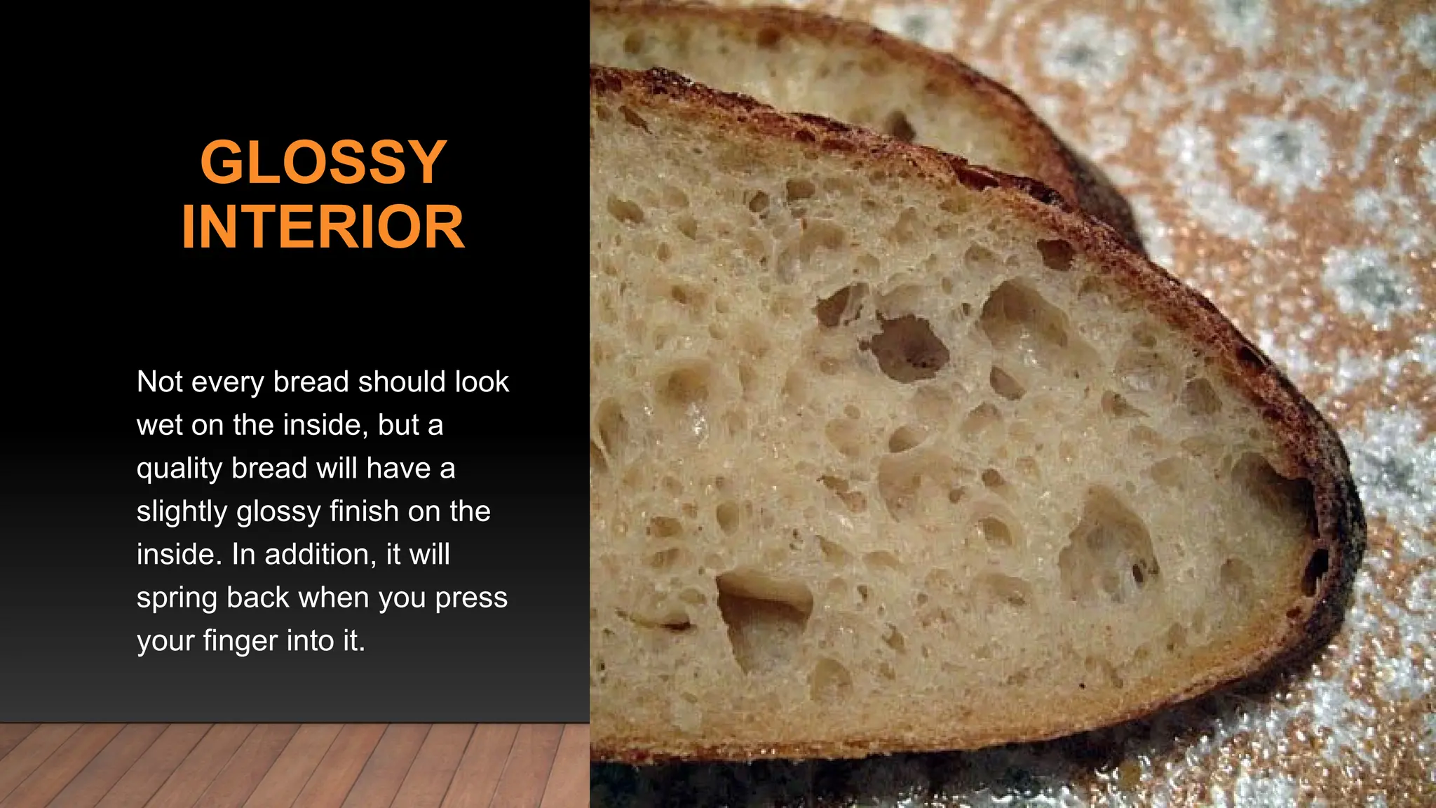 GLOSSY
INTERIOR
Not every bread should look
wet on the inside, but a
quality bread will have a
slightly glossy finish on the
inside. In addition, it will
spring back when you press
your finger into it.
 