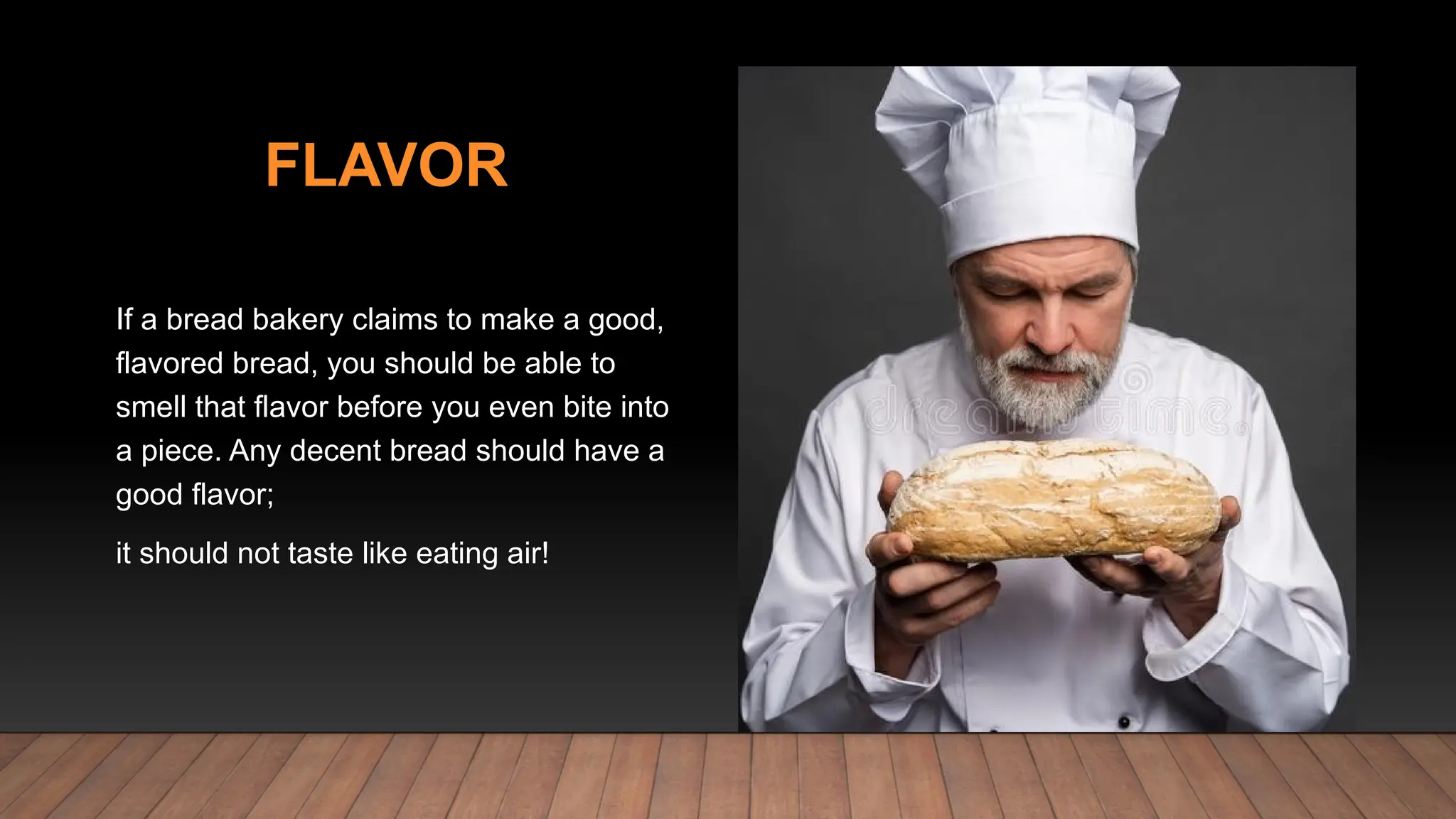 FLAVOR
If a bread bakery claims to make a good,
flavored bread, you should be able to
smell that flavor before you even bite into
a piece. Any decent bread should have a
good flavor;
it should not taste like eating air!
 