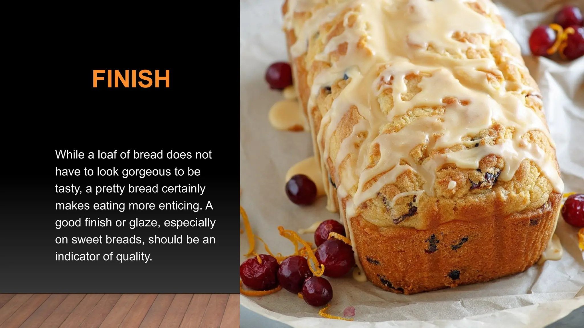 FINISH
While a loaf of bread does not
have to look gorgeous to be
tasty, a pretty bread certainly
makes eating more enticing. A
good finish or glaze, especially
on sweet breads, should be an
indicator of quality.
 