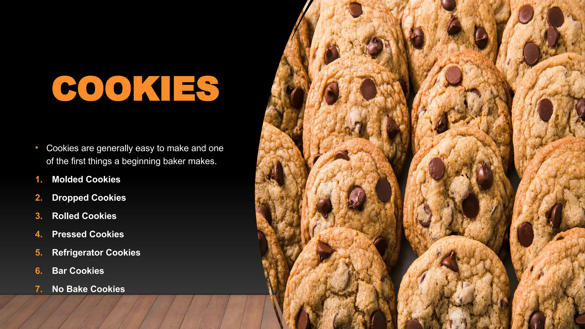 COOKIES
• Cookies are generally easy to make and one
of the first things a beginning baker makes.
1. Molded Cookies
2. Dropped Cookies
3. Rolled Cookies
4. Pressed Cookies
5. Refrigerator Cookies
6. Bar Cookies
7. No Bake Cookies
 