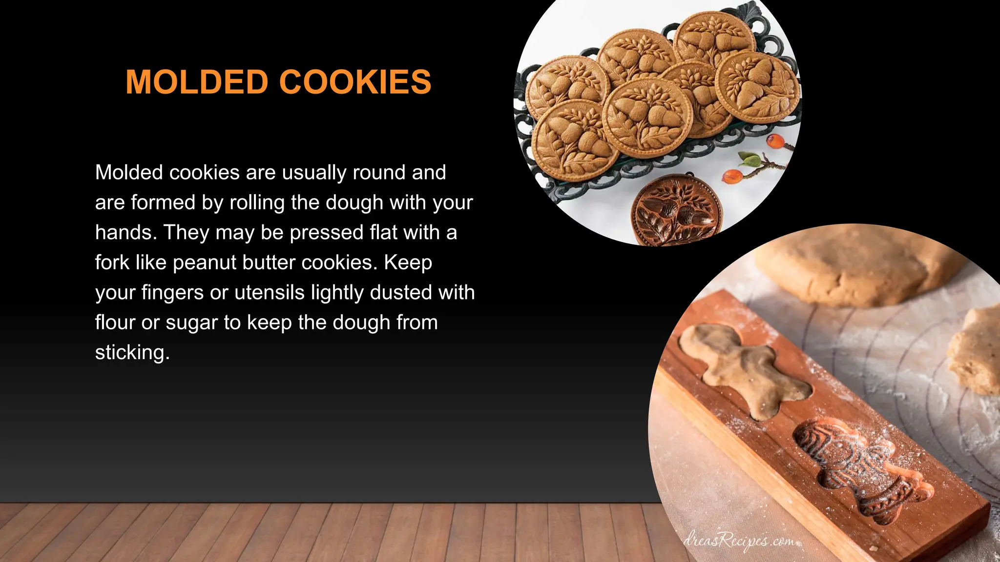 MOLDED COOKIES
Molded cookies are usually round and
are formed by rolling the dough with your
hands. They may be pressed flat with a
fork like peanut butter cookies. Keep
your fingers or utensils lightly dusted with
flour or sugar to keep the dough from
sticking.
 