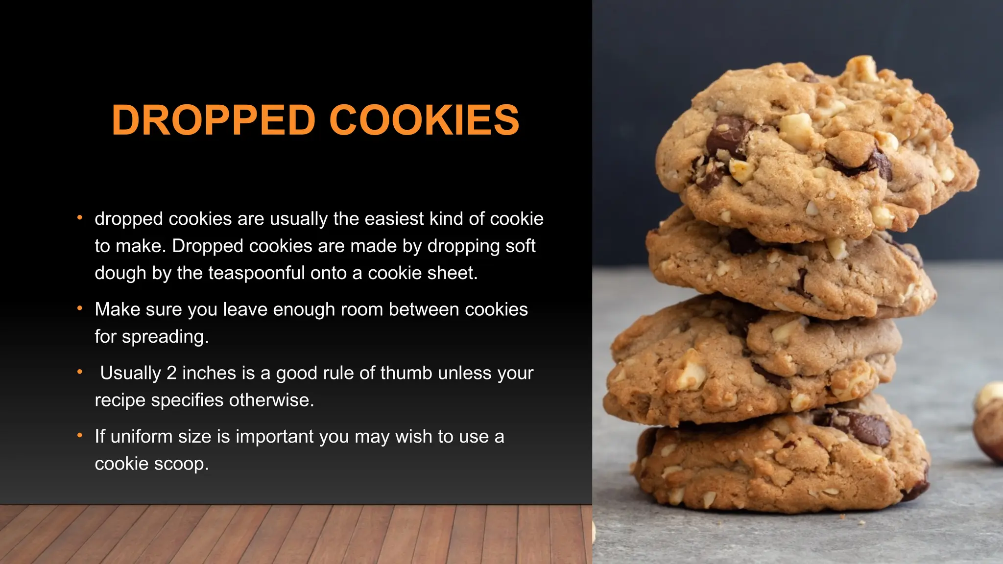 DROPPED COOKIES
• dropped cookies are usually the easiest kind of cookie
to make. Dropped cookies are made by dropping soft
dough by the teaspoonful onto a cookie sheet.
• Make sure you leave enough room between cookies
for spreading.
• Usually 2 inches is a good rule of thumb unless your
recipe specifies otherwise.
• If uniform size is important you may wish to use a
cookie scoop.
 