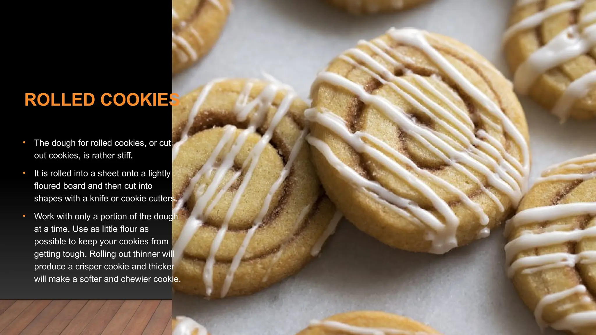 ROLLED COOKIES
• The dough for rolled cookies, or cut
out cookies, is rather stiff.
• It is rolled into a sheet onto a lightly
floured board and then cut into
shapes with a knife or cookie cutters.
• Work with only a portion of the dough
at a time. Use as little flour as
possible to keep your cookies from
getting tough. Rolling out thinner will
produce a crisper cookie and thicker
will make a softer and chewier cookie.
 