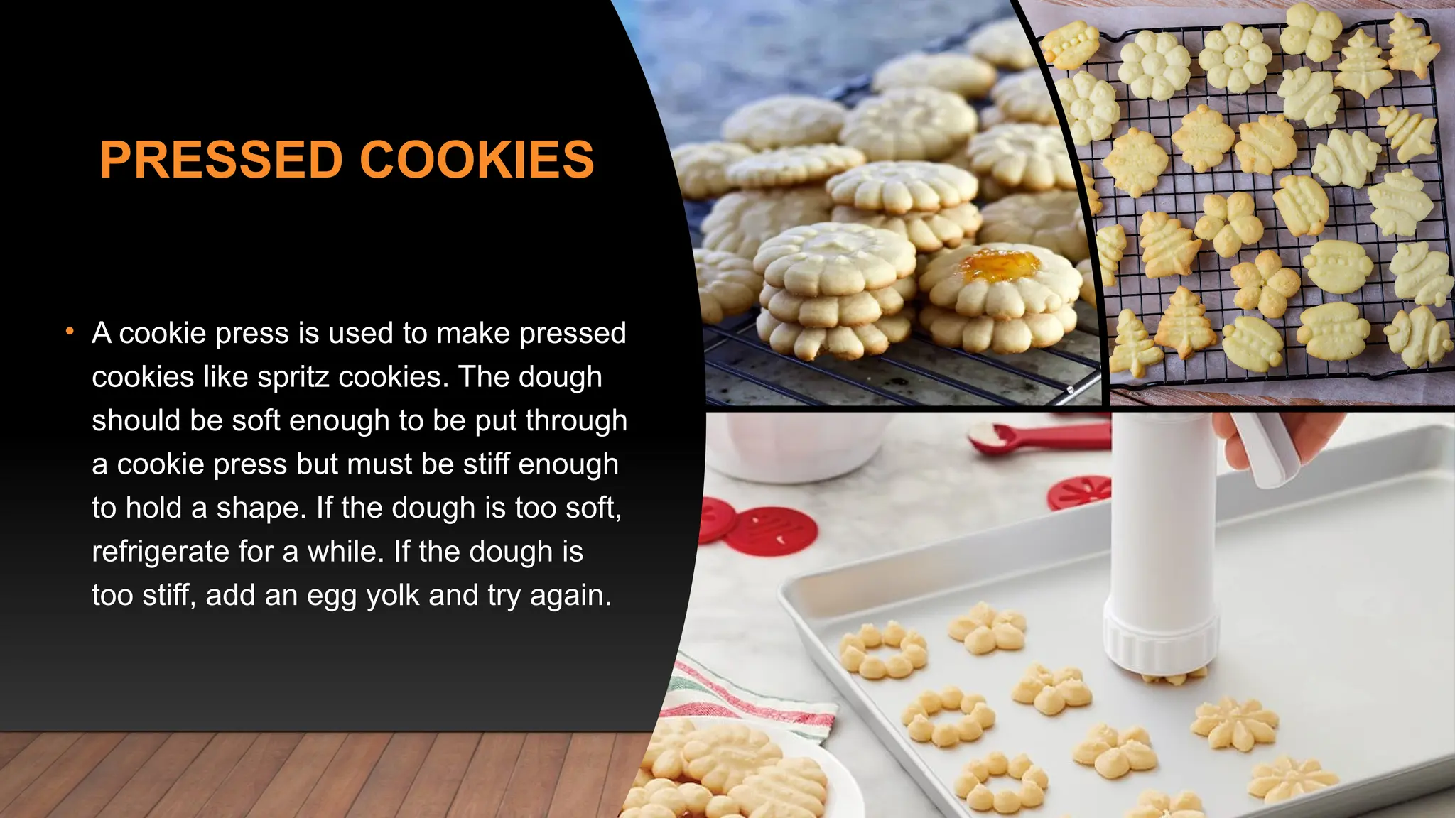 PRESSED COOKIES
• A cookie press is used to make pressed
cookies like spritz cookies. The dough
should be soft enough to be put through
a cookie press but must be stiff enough
to hold a shape. If the dough is too soft,
refrigerate for a while. If the dough is
too stiff, add an egg yolk and try again.
 