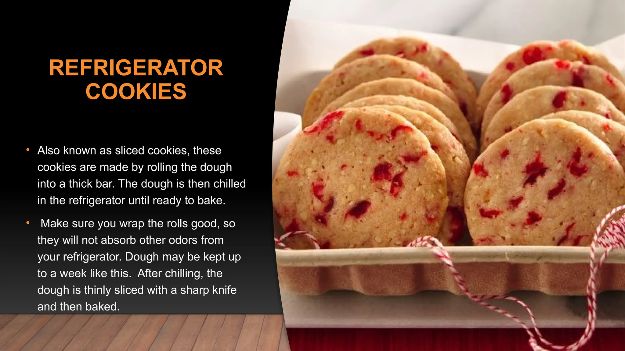 REFRIGERATOR
COOKIES
• Also known as sliced cookies, these
cookies are made by rolling the dough
into a thick bar. The dough is then chilled
in the refrigerator until ready to bake.
• Make sure you wrap the rolls good, so
they will not absorb other odors from
your refrigerator. Dough may be kept up
to a week like this. After chilling, the
dough is thinly sliced with a sharp knife
and then baked.
 