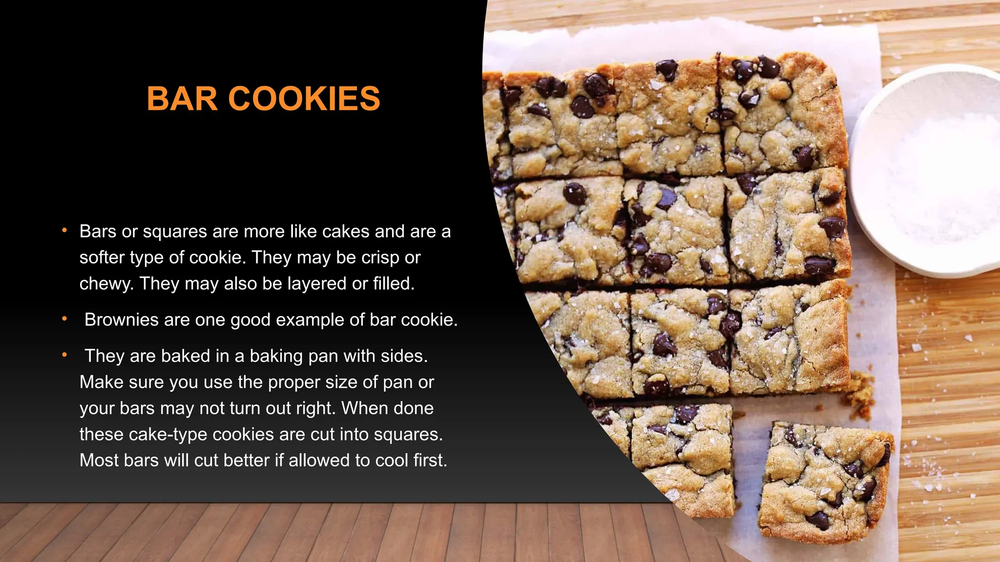 BAR COOKIES
• Bars or squares are more like cakes and are a
softer type of cookie. They may be crisp or
chewy. They may also be layered or filled.
• Brownies are one good example of bar cookie.
• They are baked in a baking pan with sides.
Make sure you use the proper size of pan or
your bars may not turn out right. When done
these cake-type cookies are cut into squares.
Most bars will cut better if allowed to cool first.
 