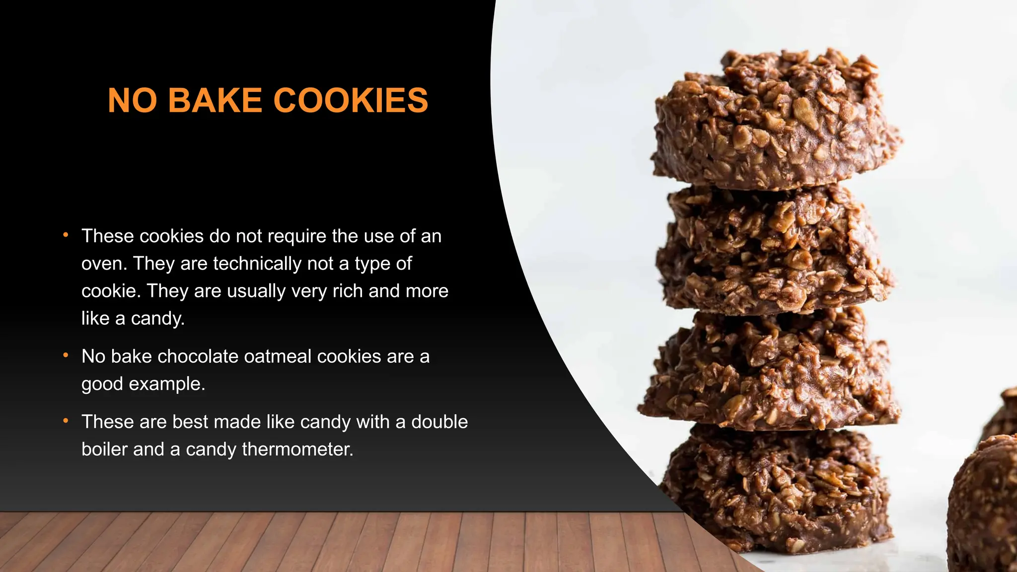 NO BAKE COOKIES
• These cookies do not require the use of an
oven. They are technically not a type of
cookie. They are usually very rich and more
like a candy.
• No bake chocolate oatmeal cookies are a
good example.
• These are best made like candy with a double
boiler and a candy thermometer.
 