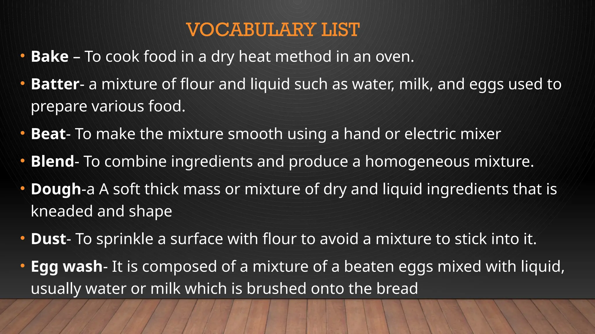 VOCABULARY LIST
• Bake – To cook food in a dry heat method in an oven.
• Batter- a mixture of flour and liquid such as water, milk, and eggs used to
prepare various food.
• Beat- To make the mixture smooth using a hand or electric mixer
• Blend- To combine ingredients and produce a homogeneous mixture.
• Dough-a A soft thick mass or mixture of dry and liquid ingredients that is
kneaded and shape
• Dust- To sprinkle a surface with flour to avoid a mixture to stick into it.
• Egg wash- It is composed of a mixture of a beaten eggs mixed with liquid,
usually water or milk which is brushed onto the bread
 