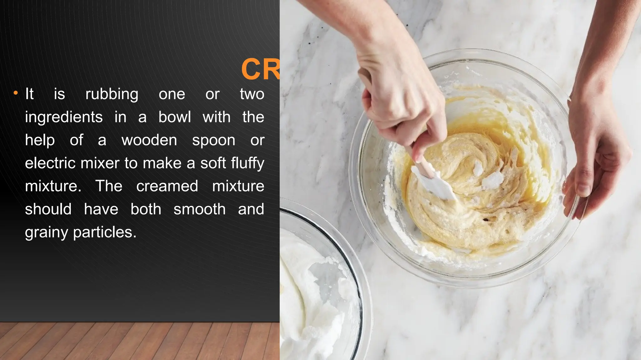 CREAMING
• It is rubbing one or two
ingredients in a bowl with the
help of a wooden spoon or
electric mixer to make a soft fluffy
mixture. The creamed mixture
should have both smooth and
grainy particles.
 