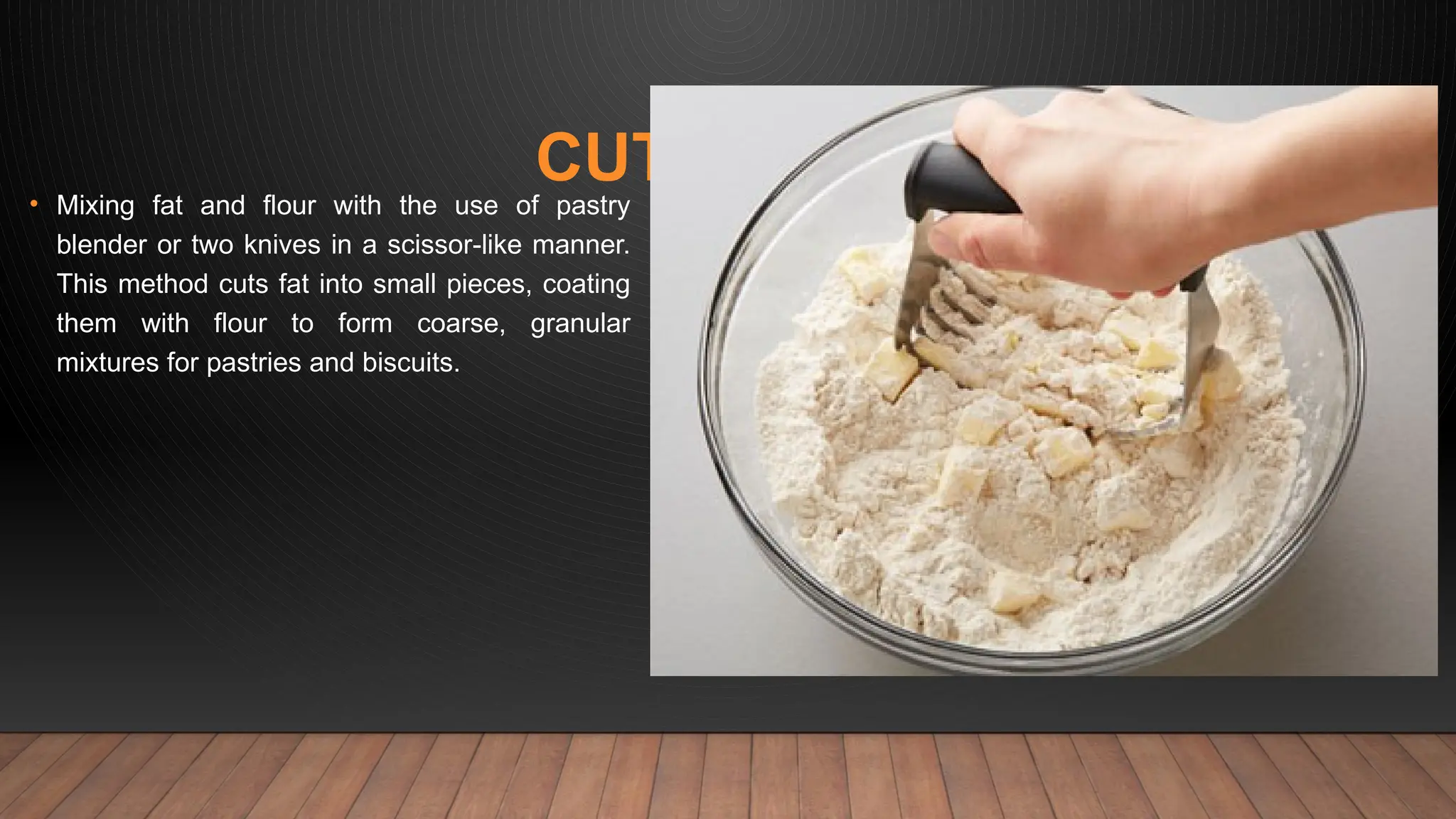 CUTTING-IN
• Mixing fat and flour with the use of pastry
blender or two knives in a scissor-like manner.
This method cuts fat into small pieces, coating
them with flour to form coarse, granular
mixtures for pastries and biscuits.
 