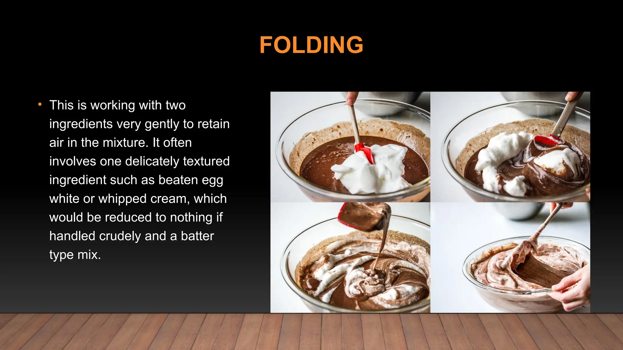 FOLDING
• This is working with two
ingredients very gently to retain
air in the mixture. It often
involves one delicately textured
ingredient such as beaten egg
white or whipped cream, which
would be reduced to nothing if
handled crudely and a batter
type mix.
 