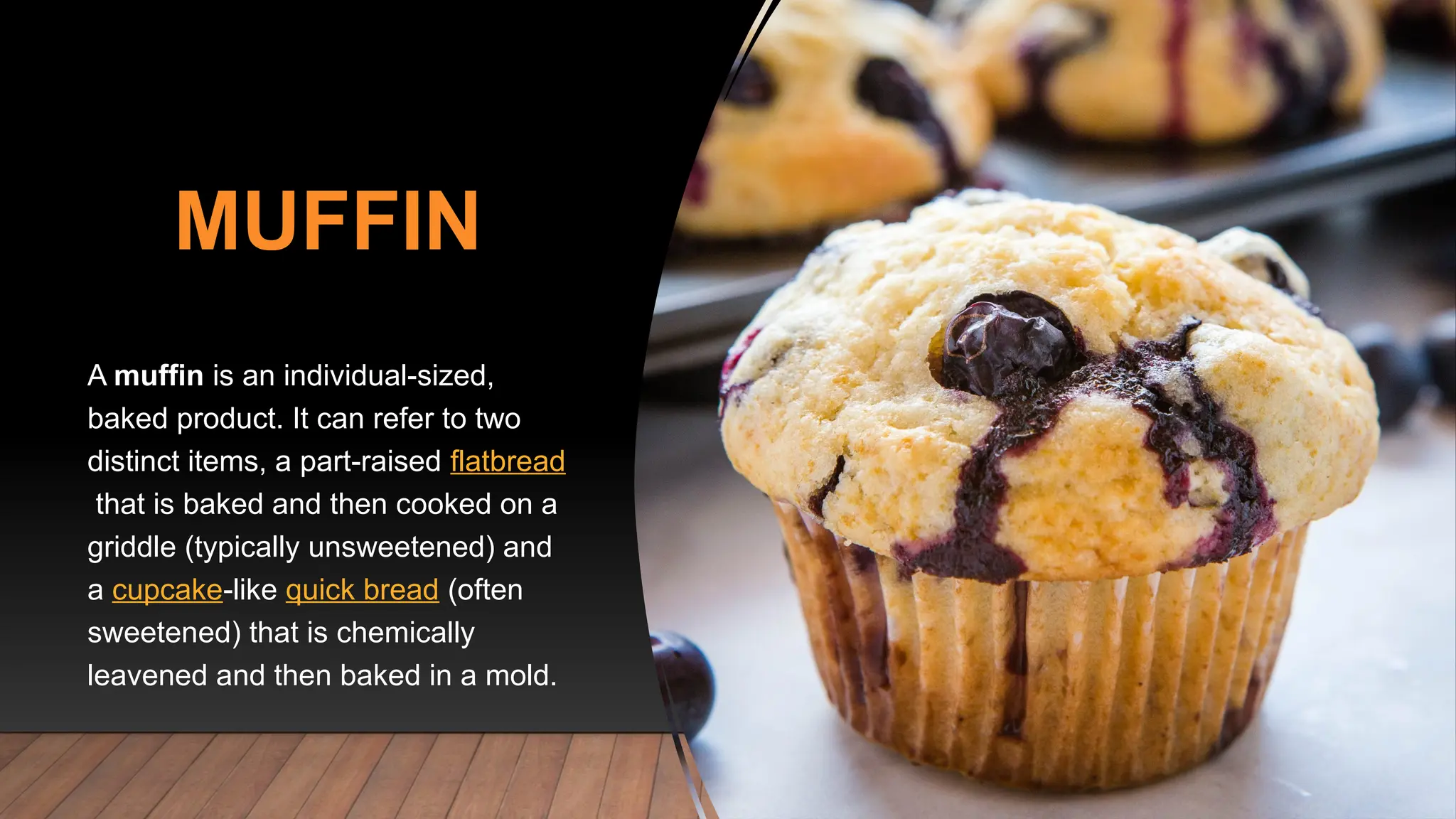 MUFFIN
A muffin is an individual-sized,
baked product. It can refer to two
distinct items, a part-raised flatbread
that is baked and then cooked on a
griddle (typically unsweetened) and
a cupcake-like quick bread (often
sweetened) that is chemically
leavened and then baked in a mold.
 