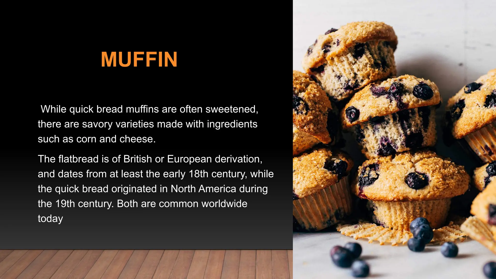 MUFFIN
While quick bread muffins are often sweetened,
there are savory varieties made with ingredients
such as corn and cheese.
The flatbread is of British or European derivation,
and dates from at least the early 18th century, while
the quick bread originated in North America during
the 19th century. Both are common worldwide
today
 