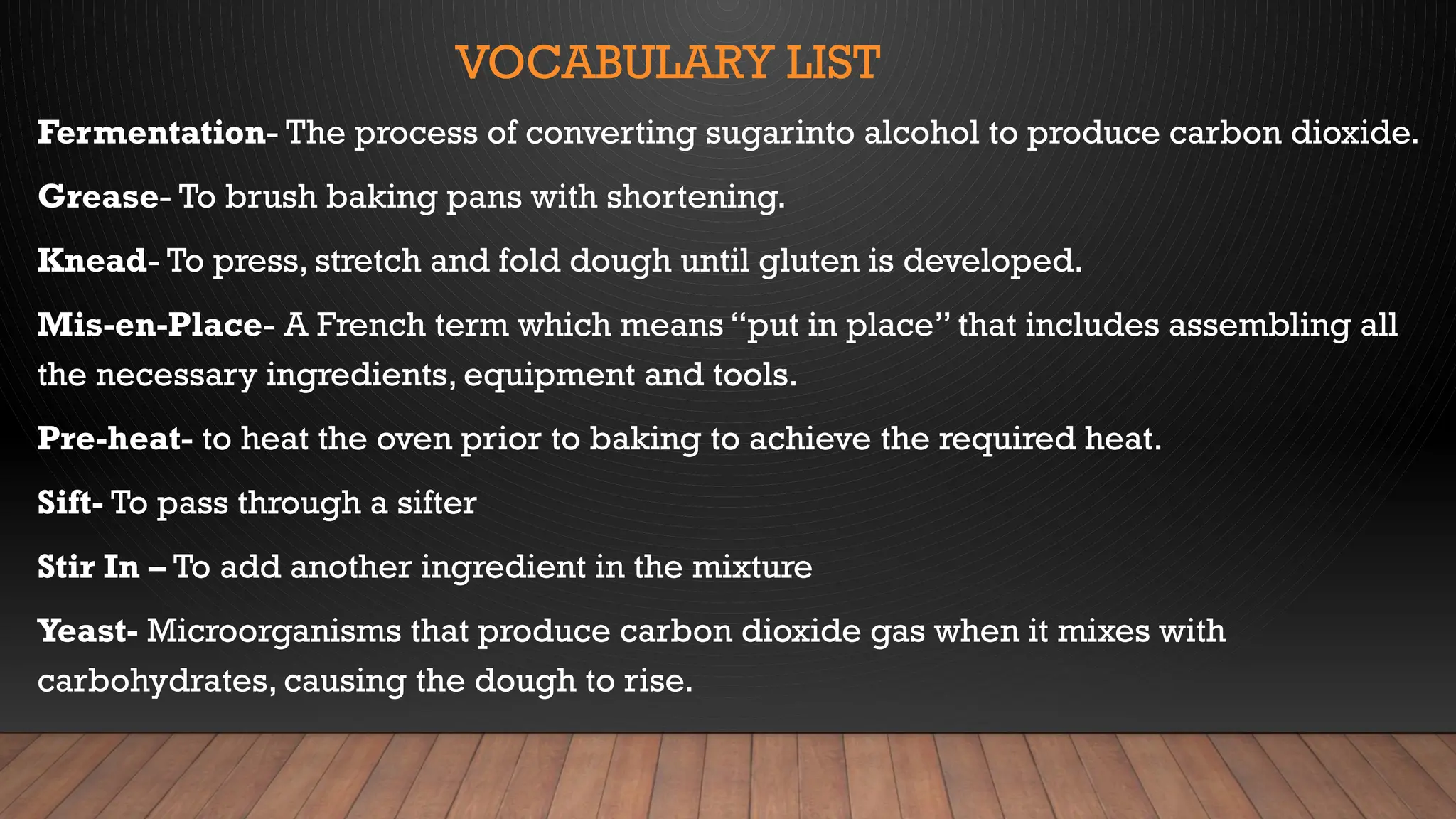 VOCABULARY LIST
Fermentation- The process of converting sugarinto alcohol to produce carbon dioxide.
Grease- To brush baking pans with shortening.
Knead- To press, stretch and fold dough until gluten is developed.
Mis-en-Place- A French term which means “put in place” that includes assembling all
the necessary ingredients, equipment and tools.
Pre-heat- to heat the oven prior to baking to achieve the required heat.
Sift- To pass through a sifter
Stir In – To add another ingredient in the mixture
Yeast- Microorganisms that produce carbon dioxide gas when it mixes with
carbohydrates, causing the dough to rise.
 