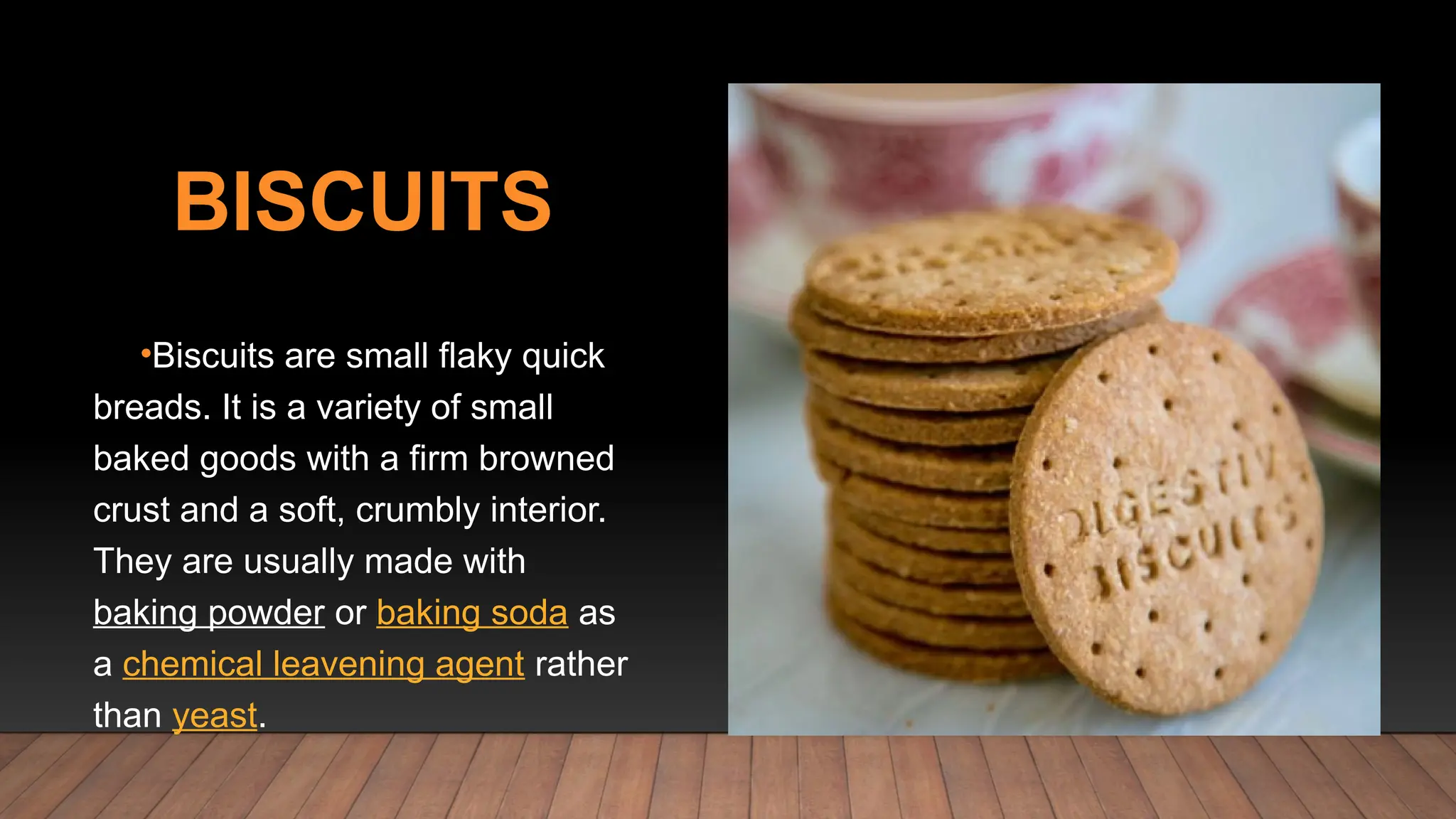 BISCUITS
•Biscuits are small flaky quick
breads. It is a variety of small
baked goods with a firm browned
crust and a soft, crumbly interior.
They are usually made with
baking powder or baking soda as
a chemical leavening agent rather
than yeast.
 