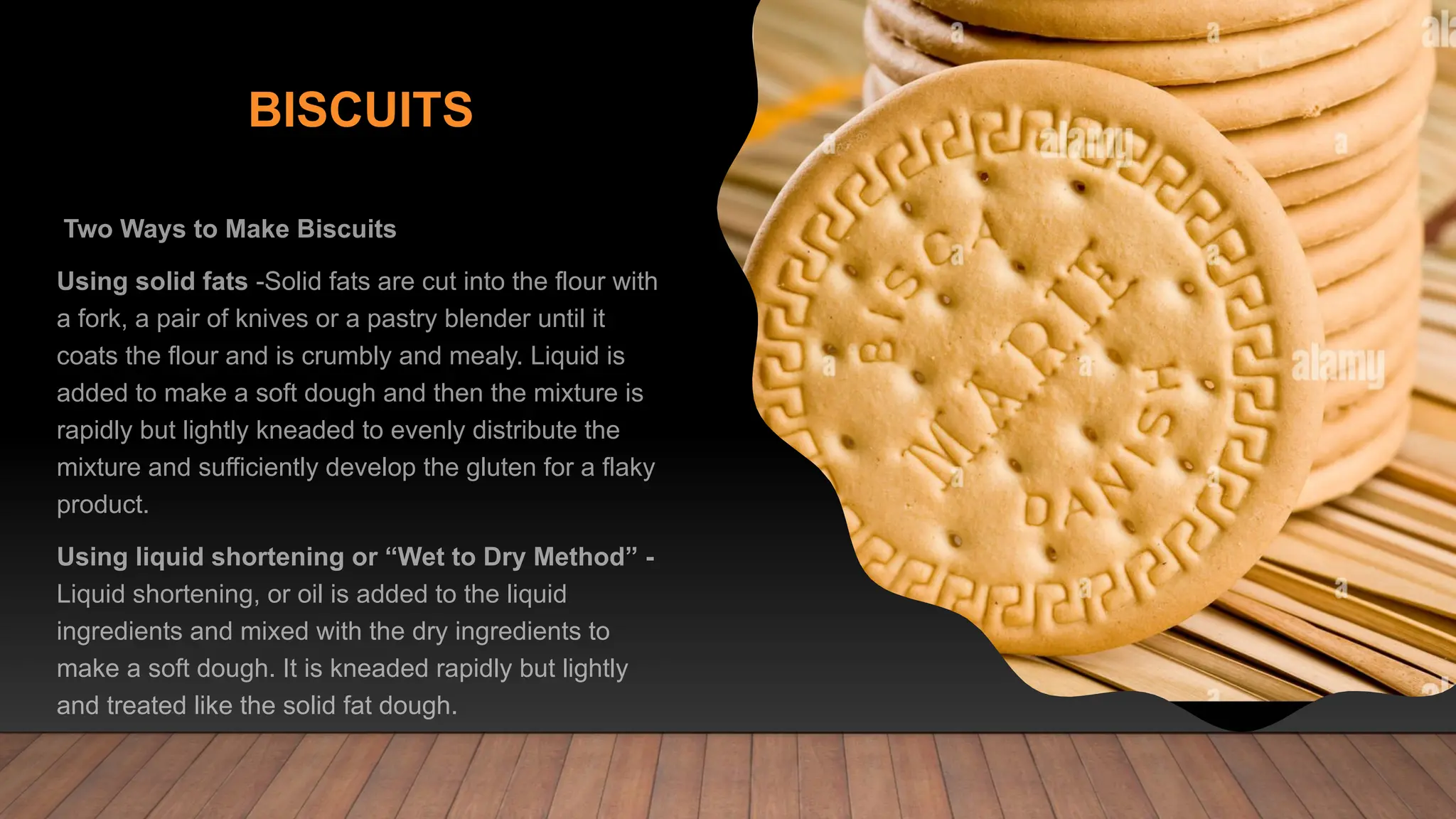 BISCUITS
Two Ways to Make Biscuits
Using solid fats -Solid fats are cut into the flour with
a fork, a pair of knives or a pastry blender until it
coats the flour and is crumbly and mealy. Liquid is
added to make a soft dough and then the mixture is
rapidly but lightly kneaded to evenly distribute the
mixture and sufficiently develop the gluten for a flaky
product.
Using liquid shortening or “Wet to Dry Method” -
Liquid shortening, or oil is added to the liquid
ingredients and mixed with the dry ingredients to
make a soft dough. It is kneaded rapidly but lightly
and treated like the solid fat dough.
 