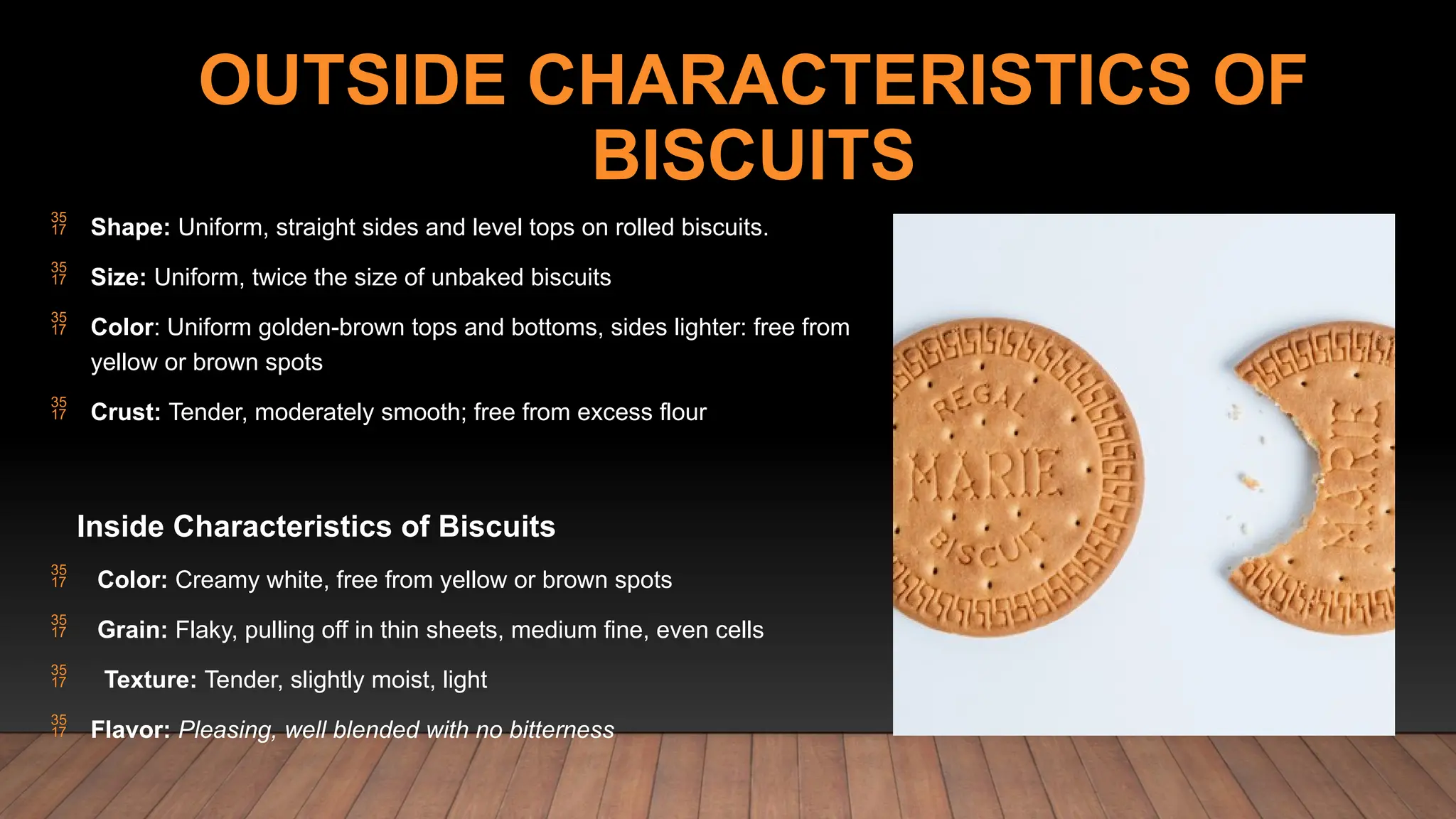 OUTSIDE CHARACTERISTICS OF
BISCUITS
 Shape: Uniform, straight sides and level tops on rolled biscuits.
 Size: Uniform, twice the size of unbaked biscuits
 Color: Uniform golden-brown tops and bottoms, sides lighter: free from
yellow or brown spots
 Crust: Tender, moderately smooth; free from excess flour
Inside Characteristics of Biscuits
 Color: Creamy white, free from yellow or brown spots
 Grain: Flaky, pulling off in thin sheets, medium fine, even cells
 Texture: Tender, slightly moist, light
 Flavor: Pleasing, well blended with no bitterness
 