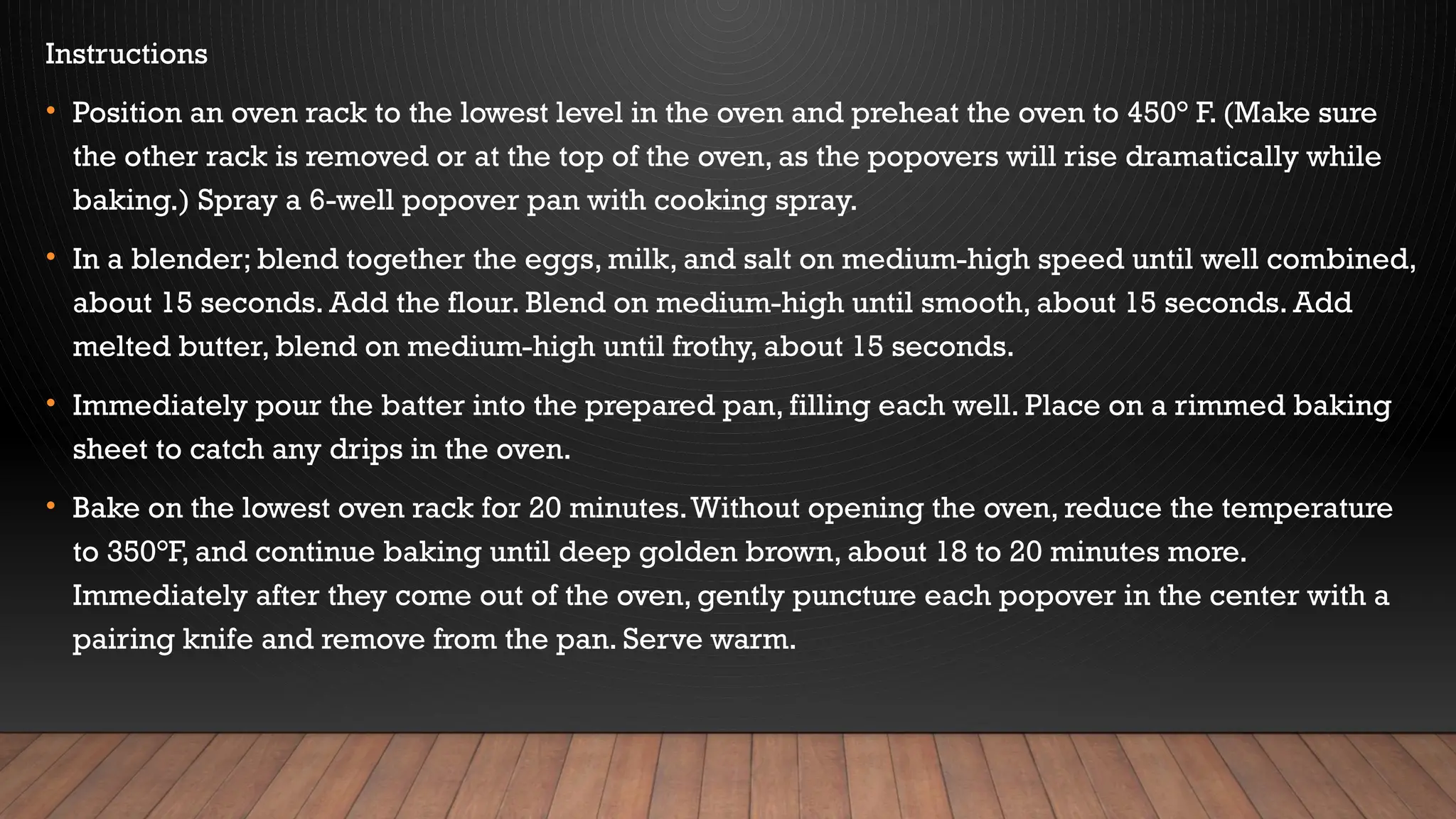 Instructions
• Position an oven rack to the lowest level in the oven and preheat the oven to 450° F. (Make sure
the other rack is removed or at the top of the oven, as the popovers will rise dramatically while
baking.) Spray a 6-well popover pan with cooking spray.
• In a blender; blend together the eggs, milk, and salt on medium-high speed until well combined,
about 15 seconds. Add the flour. Blend on medium-high until smooth, about 15 seconds. Add
melted butter, blend on medium-high until frothy, about 15 seconds.
• Immediately pour the batter into the prepared pan, filling each well. Place on a rimmed baking
sheet to catch any drips in the oven.
• Bake on the lowest oven rack for 20 minutes.Without opening the oven, reduce the temperature
to 350°F, and continue baking until deep golden brown, about 18 to 20 minutes more.
Immediately after they come out of the oven, gently puncture each popover in the center with a
pairing knife and remove from the pan. Serve warm.
 