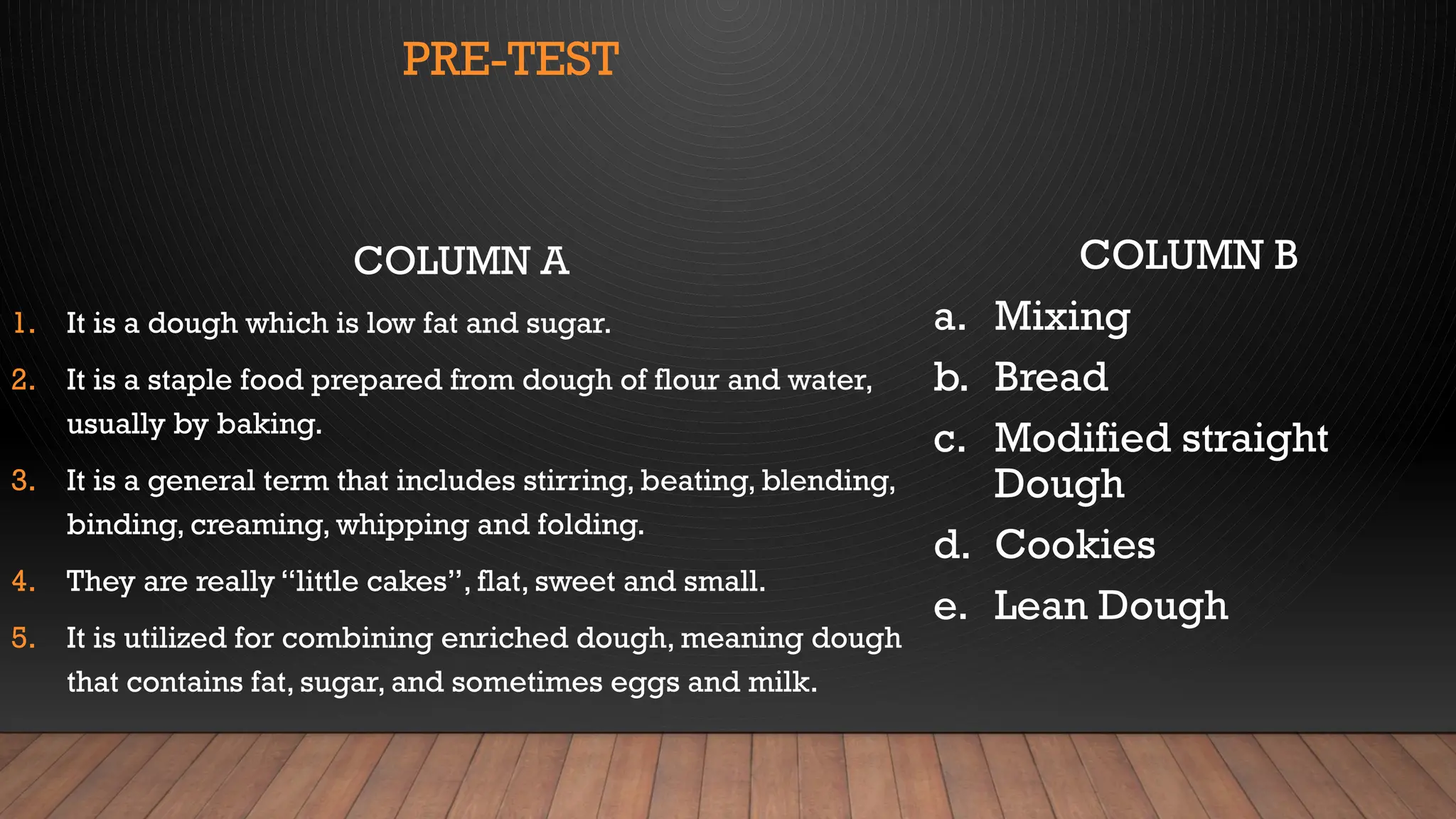 PRE-TEST
COLUMN A
1. It is a dough which is low fat and sugar.
2. It is a staple food prepared from dough of flour and water,
usually by baking.
3. It is a general term that includes stirring, beating, blending,
binding, creaming, whipping and folding.
4. They are really “little cakes”, flat, sweet and small.
5. It is utilized for combining enriched dough, meaning dough
that contains fat, sugar, and sometimes eggs and milk.
COLUMN B
a. Mixing
b. Bread
c. Modified straight
Dough
d. Cookies
e. Lean Dough
 