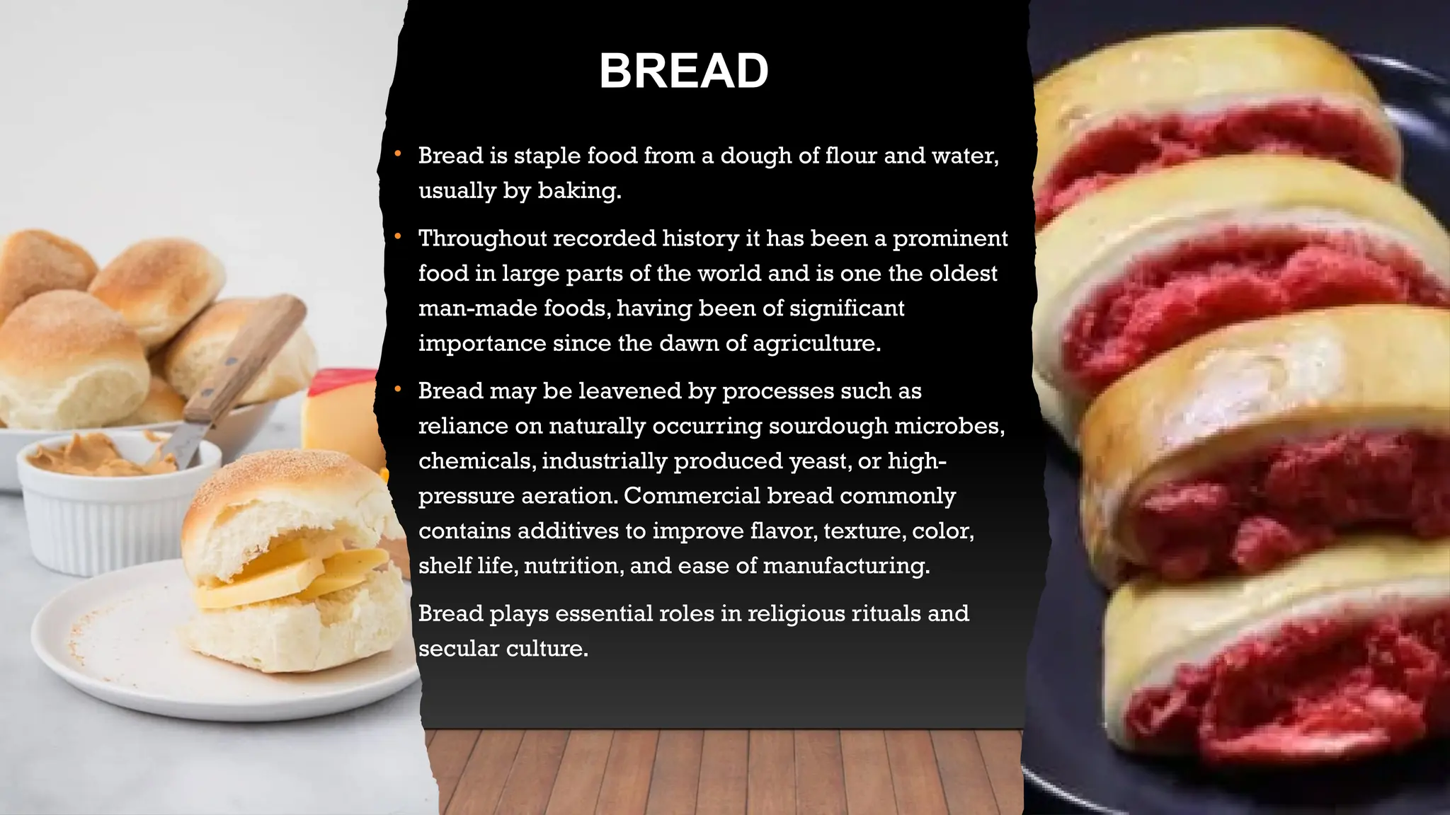 BREAD
• Bread is staple food from a dough of flour and water,
usually by baking.
• Throughout recorded history it has been a prominent
food in large parts of the world and is one the oldest
man-made foods, having been of significant
importance since the dawn of agriculture.
• Bread may be leavened by processes such as
reliance on naturally occurring sourdough microbes,
chemicals, industrially produced yeast, or high-
pressure aeration. Commercial bread commonly
contains additives to improve flavor, texture, color,
shelf life, nutrition, and ease of manufacturing.
• Bread plays essential roles in religious rituals and
secular culture.
 