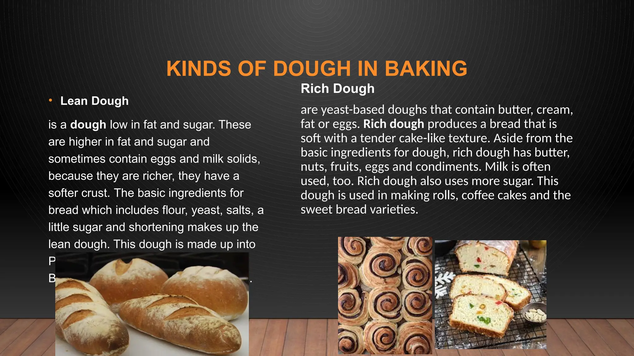 KINDS OF DOUGH IN BAKING
• Lean Dough
is a dough low in fat and sugar. These
are higher in fat and sugar and
sometimes contain eggs and milk solids,
because they are richer, they have a
softer crust. The basic ingredients for
bread which includes flour, yeast, salts, a
little sugar and shortening makes up the
lean dough. This dough is made up into
Pan de Sal, Pan Amerikano, French
Bread and other crusty bread varieties.
Rich Dough
are yeast-based doughs that contain butter, cream,
fat or eggs. Rich dough produces a bread that is
soft with a tender cake-like texture. Aside from the
basic ingredients for dough, rich dough has butter,
nuts, fruits, eggs and condiments. Milk is often
used, too. Rich dough also uses more sugar. This
dough is used in making rolls, coffee cakes and the
sweet bread varieties.
 