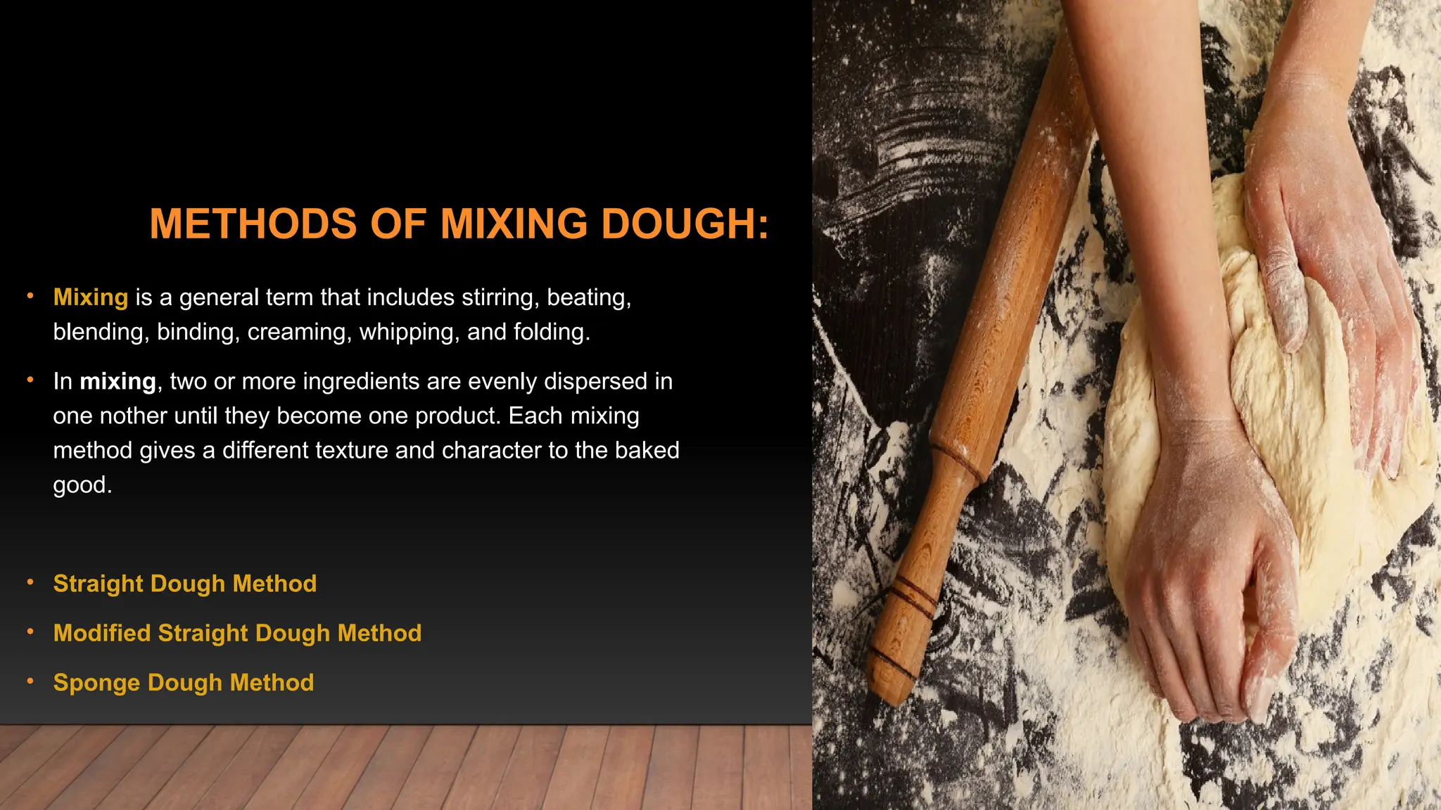 METHODS OF MIXING DOUGH:
• Mixing is a general term that includes stirring, beating,
blending, binding, creaming, whipping, and folding.
• In mixing, two or more ingredients are evenly dispersed in
one nother until they become one product. Each mixing
method gives a different texture and character to the baked
good.
• Straight Dough Method
• Modified Straight Dough Method
• Sponge Dough Method
 