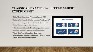 CLASSICAL EXAMPLE – “LITTLE ALBERT
EXPERIMENT”
 Little Albert Experiment (Watson & Rayner, 1920):
 Subject: An 11-month-old infant known as "Little Albert."
 A white rat was repeatedly paired with a loud noise until
Little Albert developed a fear of the rat.
 This demonstrated classical conditioning, where a learned
emotional response is acquired through association.
 White Rat (Neutral Stimulus) + Loud Noise
(Unconditioned Stimulus) → Repeated Pairing → Fear of
White Rat (Conditioned Response)
 