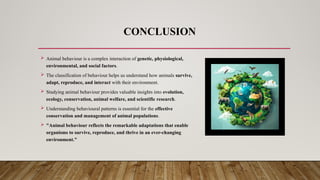 CONCLUSION
 Animal behaviour is a complex interaction of genetic, physiological,
environmental, and social factors.
 The classification of behaviour helps us understand how animals survive,
adapt, reproduce, and interact with their environment.
 Studying animal behaviour provides valuable insights into evolution,
ecology, conservation, animal welfare, and scientific research.
 Understanding behavioural patterns is essential for the effective
conservation and management of animal populations.
 "Animal behaviour reflects the remarkable adaptations that enable
organisms to survive, reproduce, and thrive in an ever-changing
environment."
 
