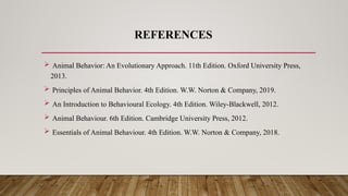REFERENCES
 Animal Behavior: An Evolutionary Approach. 11th Edition. Oxford University Press,
2013.
 Principles of Animal Behavior. 4th Edition. W.W. Norton & Company, 2019.
 An Introduction to Behavioural Ecology. 4th Edition. Wiley-Blackwell, 2012.
 Animal Behaviour. 6th Edition. Cambridge University Press, 2012.
 Essentials of Animal Behaviour. 4th Edition. W.W. Norton & Company, 2018.
 