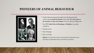 PIONEERS OF ANIMAL BEHAVIOUR
 Charles Darwin proposed that behaviour, like physical traits,
evolves through natural selection in his study The Expression of
the Emotions in Man and Animals (1872); Evolution of Behaviour
 The 1973 Nobel Prize in Physiology or Medicine was jointly
awarded to:
 Konrad Lorenz
 Niko Tinbergen
 Karl von Frisch
• Reason: For their discoveries concerning the organization and
elicitation of individual and social behaviour patterns.
 