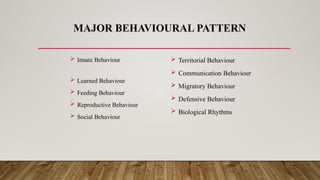 MAJOR BEHAVIOURAL PATTERN
 Innate Behaviour
 Learned Behaviour
 Feeding Behaviour
 Reproductive Behaviour
 Social Behaviour
 Territorial Behaviour
 Communication Behaviour
 Migratory Behaviour
 Defensive Behaviour
 Biological Rhythms
 