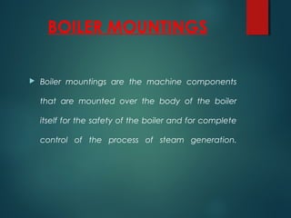 BOILER MOUNTINGS
 Boiler mountings are the machine components
that are mounted over the body of the boiler
itself for the safety of the boiler and for complete
control of the process of steam generation.
 