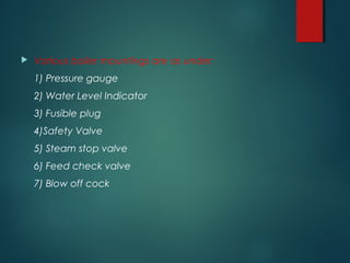  Various boiler mountings are as under:
1) Pressure gauge
2) Water Level Indicator
3) Fusible plug
4)Safety Valve
5) Steam stop valve
6) Feed check valve
7) Blow off cock
 