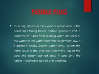 FUSIBLE PLUG
 To extinguish fire in the event of water level in the
boiler shell falling below certain specified limit. It
protects fire tubes from burning when the level of
the water in the water shell falls abnormally low. It
is installed below boiler's water level.  When the
water level in the shell falls below the top of the
plug, the steam cannot keep it cool and the
fusible metal melts due to over heating.
 