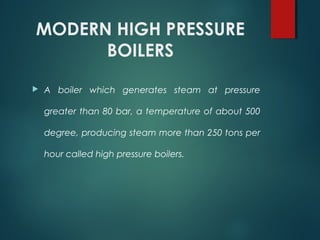 MODERN HIGH PRESSURE
BOILERS
 A boiler which generates steam at pressure
greater than 80 bar, a temperature of about 500
degree, producing steam more than 250 tons per
hour called high pressure boilers.
 