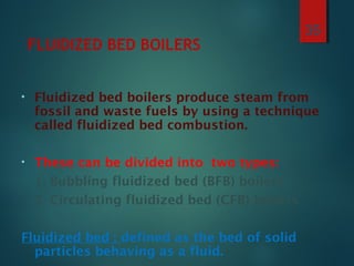 FLUIDIZED BED BOILERS
• Fluidized bed boilers produce steam from
fossil and waste fuels by using a technique
called fluidized bed combustion.
• These can be divided into two types:
1. Bubbling fluidized bed (BFB) boilers
2. Circulating fluidized bed (CFB) boilers
Fluidized bed : defined as the bed of solid
particles behaving as a fluid.
35
 