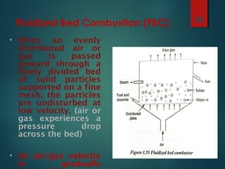 Fluidized Bed Combustion (FBC)
• When an evenly
distributed air or
gas is passed
upward through a
finely divided bed
of solid particles
supported on a fine
mesh, the particles
are undisturbed at
low velocity. (air or
gas experiences a
pressure drop
across the bed)
• As air/gas velocity
is gradually
36
 