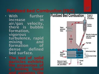 Fluidized Bed Combustion (FBC)
• With further
increase in
air/gas velocity,
there is bubble
formation,
vigorous
turbulence, rapid
mixing and
formation of
dense defined
bed surface.
• The bed of solid
particles exhibits
the properties of
a boiling liquid
and assumes the
37
 
