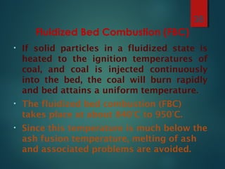 Fluidized Bed Combustion (FBC)
• If solid particles in a fluidized state is
heated to the ignition temperatures of
coal, and coal is injected continuously
into the bed, the coal will burn rapidly
and bed attains a uniform temperature.
• The fluidized bed combustion (FBC)
takes place at about 840°C to 950°C.
• Since this temperature is much below the
ash fusion temperature, melting of ash
and associated problems are avoided.
38
 