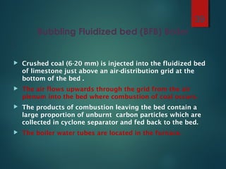 Bubbling Fluidized bed (BFB) Boiler
 Crushed coal (6-20 mm) is injected into the fluidized bed
of limestone just above an air-distribution grid at the
bottom of the bed .
 The air flows upwards through the grid from the air
plenum into the bed where combustion of coal occurs.
 The products of combustion leaving the bed contain a
large proportion of unburnt carbon particles which are
collected in cyclone separator and fed back to the bed.
 The boiler water tubes are located in the furnace.
39
 
