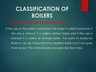 CLASSIFICATION OF
BOILERS
HORIZONTAL, VERTICAL OR INCLINED BOILER
If the axis of the boiler is horizontal, the boiler is called horizontal, if
the axis is vertical, it is called vertical boiler and if the axis is
inclined it is called as inclined boiler. The parts of horizontal
boiler is can be inspected and repaired easily but it occupies
more space. The vertical boiler occupies less floor area.
 