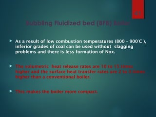 Bubbling Fluidized bed (BFB) Boiler
 As a result of low combustion temperatures (800 – 900°C ),
inferior grades of coal can be used without slagging
problems and there is less formation of Nox.
 The volumetric heat release rates are 10 to 15 times
higher and the surface heat transfer rates are 2 to 3 times
higher than a conventional boiler.
 This makes the boiler more compact.
41
 