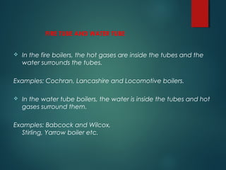 FIRE TUBE AND WATER TUBE
 In the fire boilers, the hot gases are inside the tubes and the
water surrounds the tubes.
Examples: Cochran, Lancashire and Locomotive boilers.
 In the water tube boilers, the water is inside the tubes and hot
gases surround them.
Examples: Babcock and Wilcox,
Stirling, Yarrow boiler etc.
 