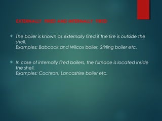 EXTERNALLY FIRED AND INTERNALLY FIRED
 The boiler is known as externally fired if the fire is outside the
shell.
Examples: Babcock and Wilcox boiler, Stirling boiler etc.
 In case of internally fired boilers, the furnace is located inside
the shell.
Examples: Cochran, Lancashire boiler etc.
 