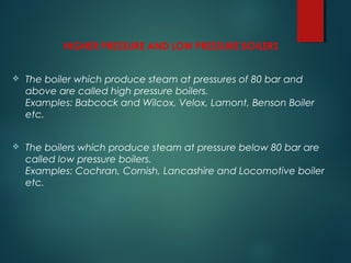 HIGHER PRESSURE AND LOW PRESSURE BOILERS
 The boiler which produce steam at pressures of 80 bar and
above are called high pressure boilers.
Examples: Babcock and Wilcox, Velox, Lamont, Benson Boiler
etc.
 The boilers which produce steam at pressure below 80 bar are
called low pressure boilers.
Examples: Cochran, Cornish, Lancashire and Locomotive boiler
etc.
 