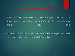 SINGLE TUBE AND MULTI TUBE BOILER
 The fire tube boilers are classified as single tube and multi-
tube boilers, depending upon whether the fire tube is one or
more than one.
Examples: Cornish ,simple vertical boiler are the single tube boiler
and rest of the boilers are multi-tube boiler.
 