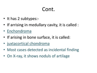 Cont.
• It has 2 subtypes:-
• If arrising in medullary cavity, it is called :
• Enchondroma
• If arising in bone surface, it is called:
• juxtacortical chondroma
• Most cases detected as incidental finding
• On X-ray, it shows noduls of artilage
 