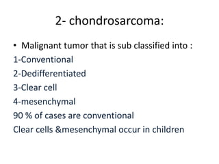 2- chondrosarcoma:
• Malignant tumor that is sub classified into :
1-Conventional
2-Dedifferentiated
3-Clear cell
4-mesenchymal
90 % of cases are conventional
Clear cells &mesenchymal occur in children
 
