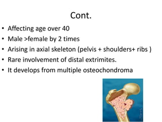 Cont.
• Affecting age over 40
• Male >female by 2 times
• Arising in axial skeleton (pelvis + shoulders+ ribs )
• Rare involvement of distal extrimites.
• It develops from multiple osteochondroma
 