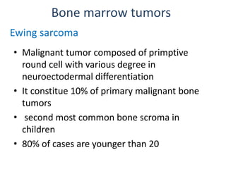 Bone marrow tumors
• Malignant tumor composed of primptive
round cell with various degree in
neuroectodermal differentiation
• It constitue 10% of primary malignant bone
tumors
• second most common bone scroma in
children
• 80% of cases are younger than 20
Ewing sarcoma
 